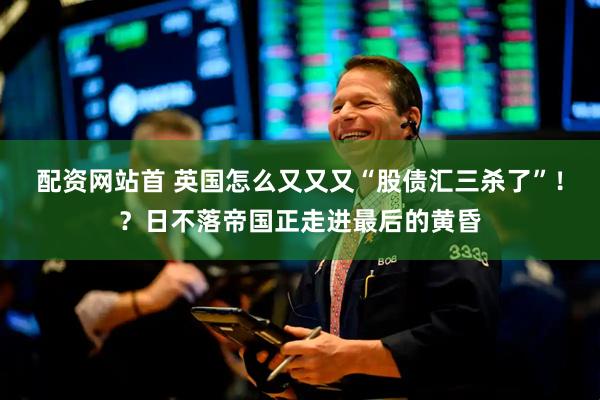 配资网站首 英国怎么又又又“股债汇三杀了”！？日不落帝国正走进最后的黄昏