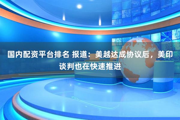 国内配资平台排名 报道：美越达成协议后，美印谈判也在快速推进