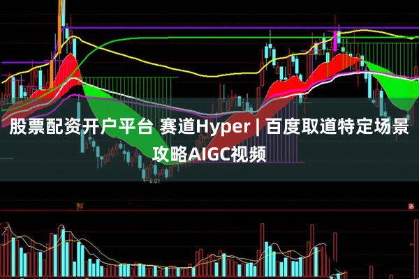 股票配资开户平台 赛道Hyper | 百度取道特定场景攻略AIGC视频