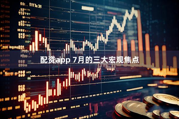 配资app 7月的三大宏观焦点