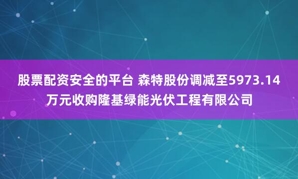 股票配资安全的平台 森特股份调减至5973.14万元收购隆基绿能光伏工程有限公司