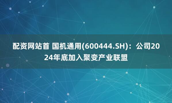 配资网站首 国机通用(600444.SH)：公司2024年底加入聚变产业联盟