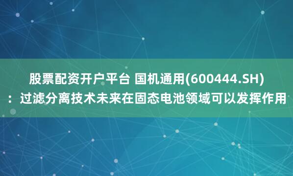 股票配资开户平台 国机通用(600444.SH)：过滤分离技术未来在固态电池领域可以发挥作用