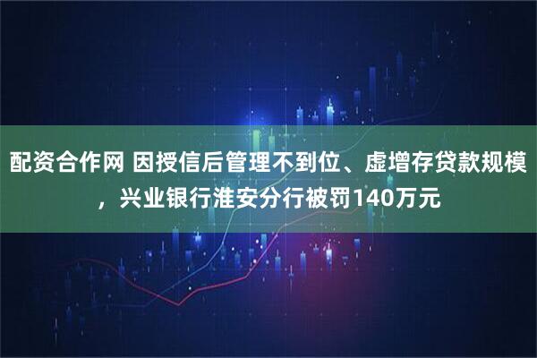 配资合作网 因授信后管理不到位、虚增存贷款规模，兴业银行淮安分行被罚140万元
