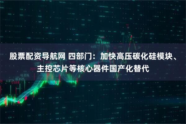 股票配资导航网 四部门：加快高压碳化硅模块、主控芯片等核心器件国产化替代