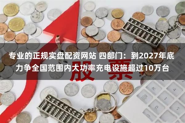 专业的正规实盘配资网站 四部门：到2027年底 力争全国范围内大功率充电设施超过10万台