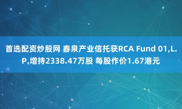 首选配资炒股网 春泉产业信托获RCA Fund 01,L.P.增持2338.47万股 每股作价1.67港元