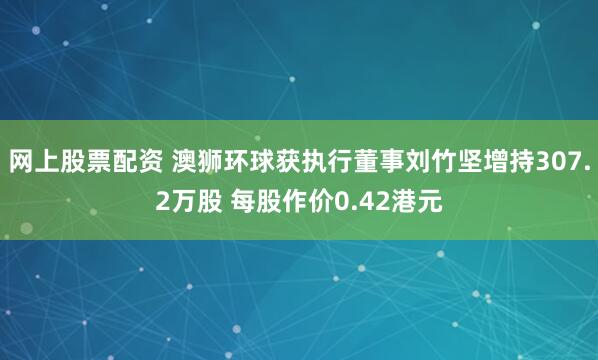 网上股票配资 澳狮环球获执行董事刘竹坚增持307.2万股 每股作价0.42港元