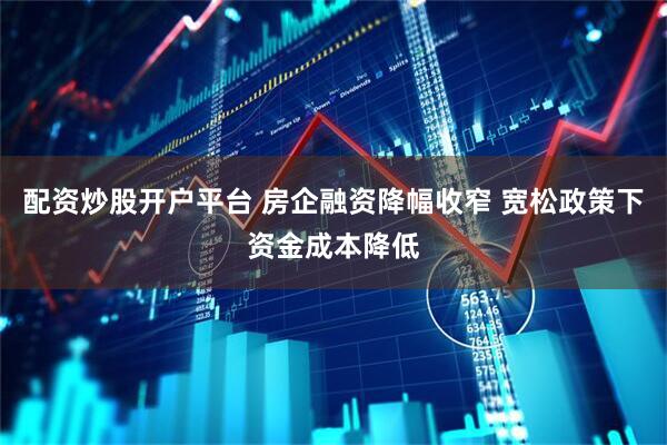配资炒股开户平台 房企融资降幅收窄 宽松政策下资金成本降低