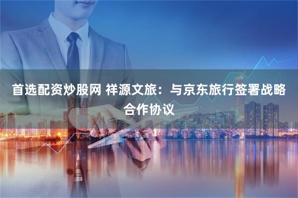 首选配资炒股网 祥源文旅：与京东旅行签署战略合作协议