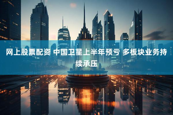 网上股票配资 中国卫星上半年预亏 多板块业务持续承压