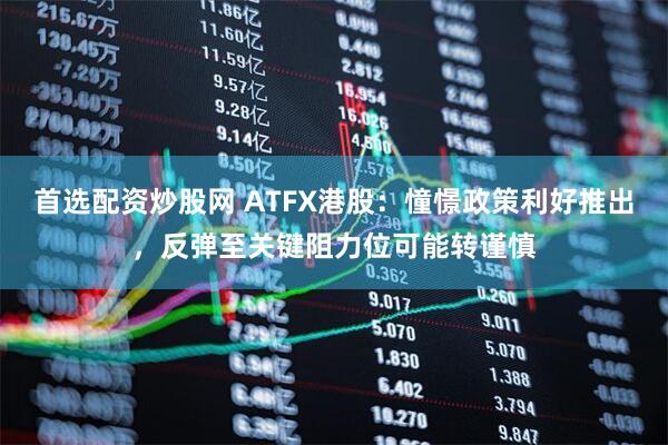 首选配资炒股网 ATFX港股：憧憬政策利好推出，反弹至关键阻力位可能转谨慎
