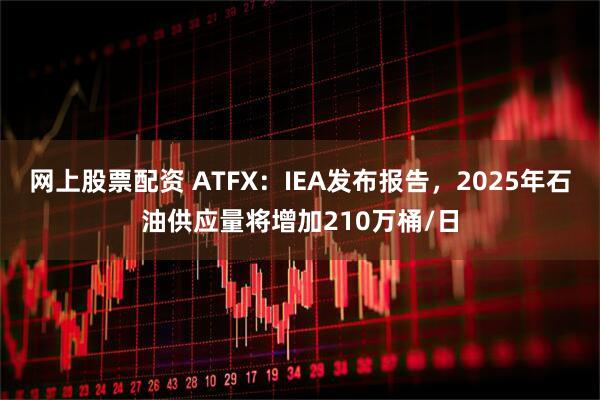 网上股票配资 ATFX：IEA发布报告，2025年石油供应量将增加210万桶/日