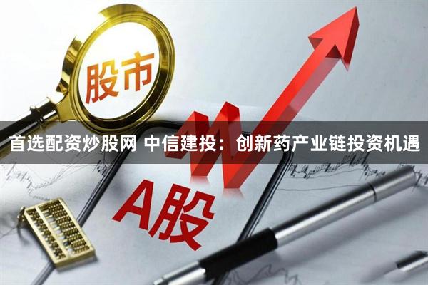 首选配资炒股网 中信建投：创新药产业链投资机遇