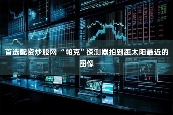 首选配资炒股网 “帕克”探测器拍到距太阳最近的图像