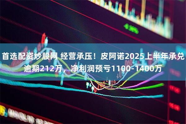 首选配资炒股网 经营承压！皮阿诺2025上半年承兑逾期212万，净利润预亏1100-1400万
