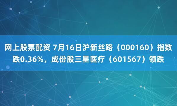 网上股票配资 7月16日沪新丝路（000160）指数跌0.36%，成份股三星医疗（601567）领跌