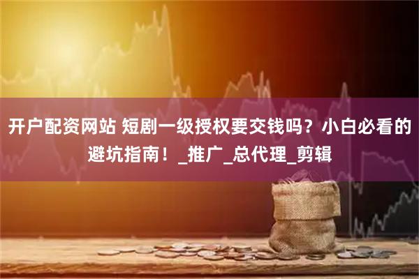 开户配资网站 短剧一级授权要交钱吗？小白必看的避坑指南！_推广_总代理_剪辑