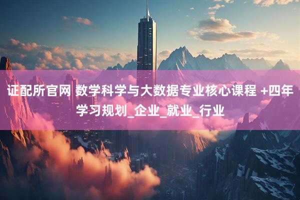 证配所官网 数学科学与大数据专业核心课程 +四年学习规划_企业_就业_行业