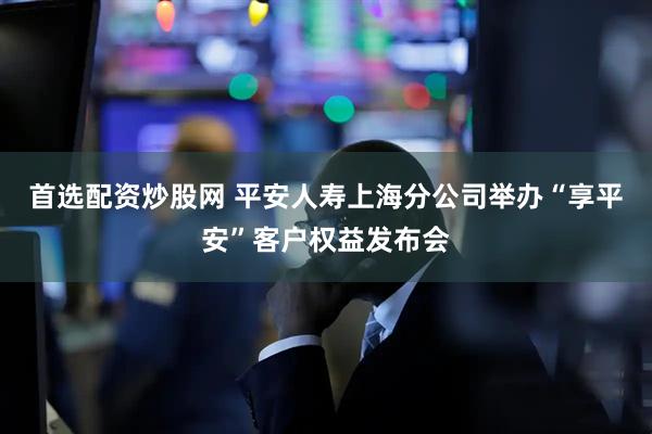 首选配资炒股网 平安人寿上海分公司举办“享平安”客户权益发布会
