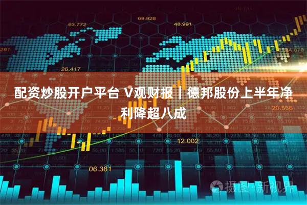 配资炒股开户平台 V观财报｜德邦股份上半年净利降超八成
