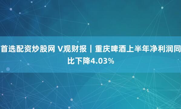 首选配资炒股网 V观财报｜重庆啤酒上半年净利润同比下降4.03%