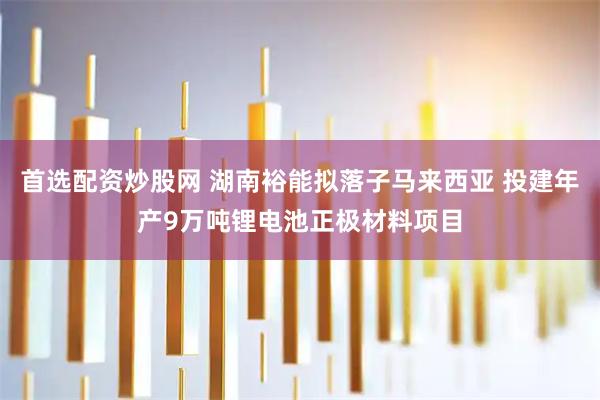 首选配资炒股网 湖南裕能拟落子马来西亚 投建年产9万吨锂电池正极材料项目