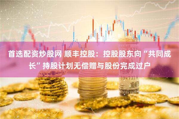首选配资炒股网 顺丰控股：控股股东向“共同成长”持股计划无偿赠与股份完成过户