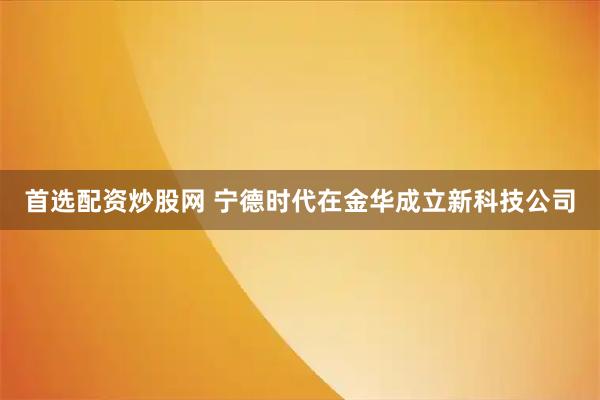 首选配资炒股网 宁德时代在金华成立新科技公司