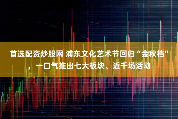 首选配资炒股网 浦东文化艺术节回归“金秋档”，一口气推出七大板块、近千场活动