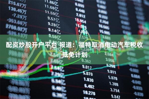 配资炒股开户平台 报道：福特取消电动汽车税收抵免计划