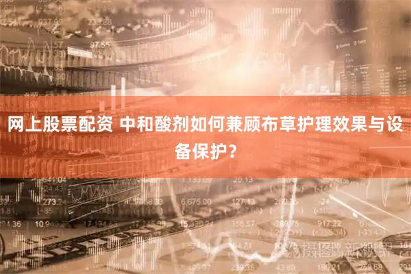 网上股票配资 中和酸剂如何兼顾布草护理效果与设备保护？